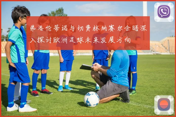 弗洛伦蒂诺与切费林纳赛尔会晤深入探讨欧洲足球未来发展方向