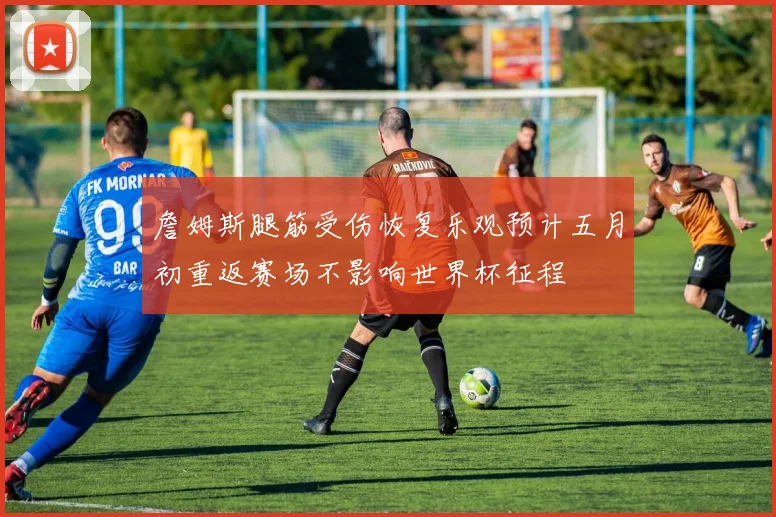 詹姆斯腿筋受伤恢复乐观预计五月初重返赛场不影响世界杯征程