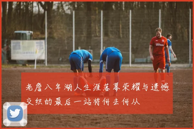 老詹八年湖人生涯落幕荣耀与遗憾交织的最后一站将何去何从