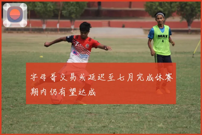 字母哥交易或延迟至七月完成休赛期内仍有望达成