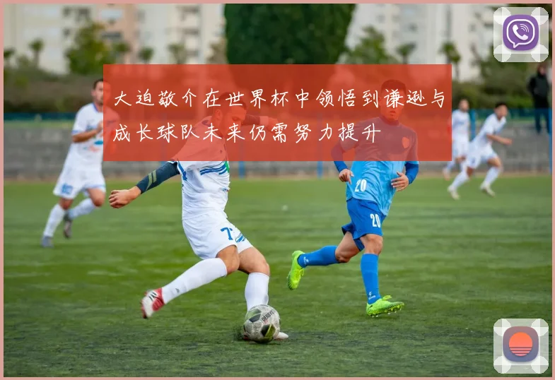 大迫敬介在世界杯中领悟到谦逊与成长球队未来仍需努力提升