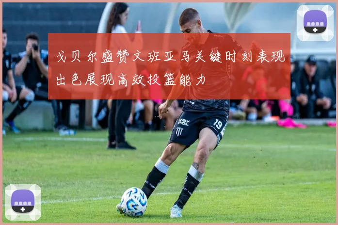 戈贝尔盛赞文班亚马关键时刻表现出色展现高效投篮能力
