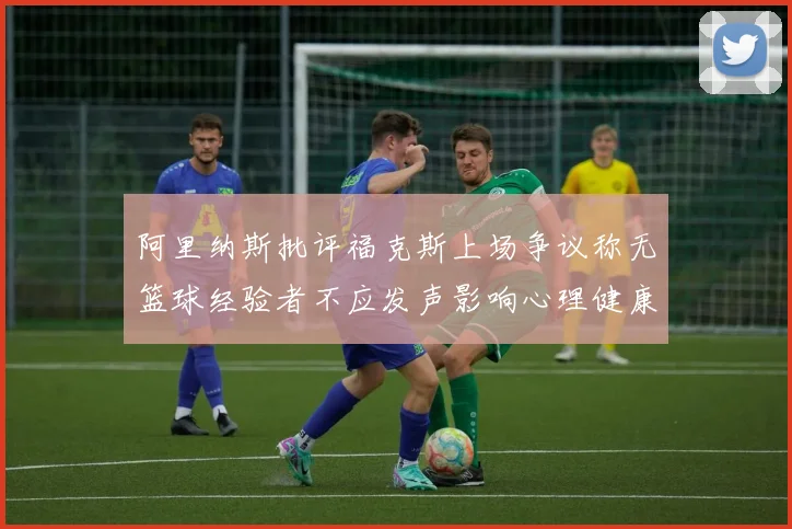 阿里纳斯批评福克斯上场争议称无篮球经验者不应发声影响心理健康