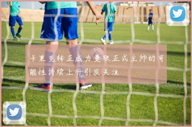 卡里克转正成为曼联正式主帅的可能性持续上升引发关注