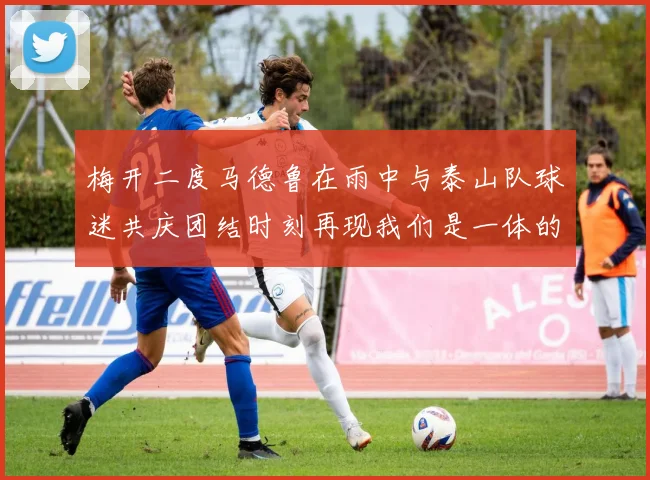 梅开二度马德鲁在雨中与泰山队球迷共庆团结时刻再现我们是一体的精神