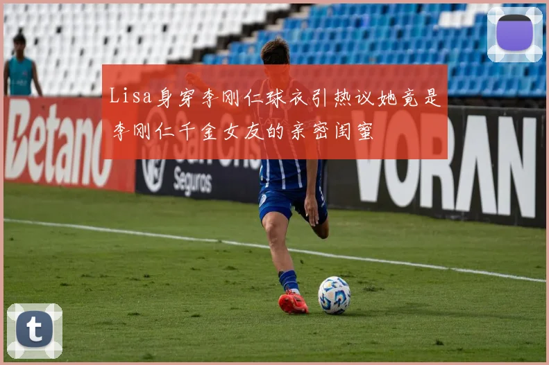 Lisa身穿李刚仁球衣引热议她竟是李刚仁千金女友的亲密闺蜜