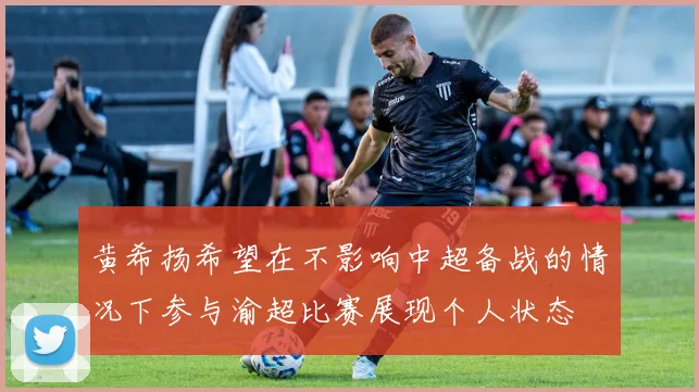 黄希扬希望在不影响中超备战的情况下参与渝超比赛展现个人状态
