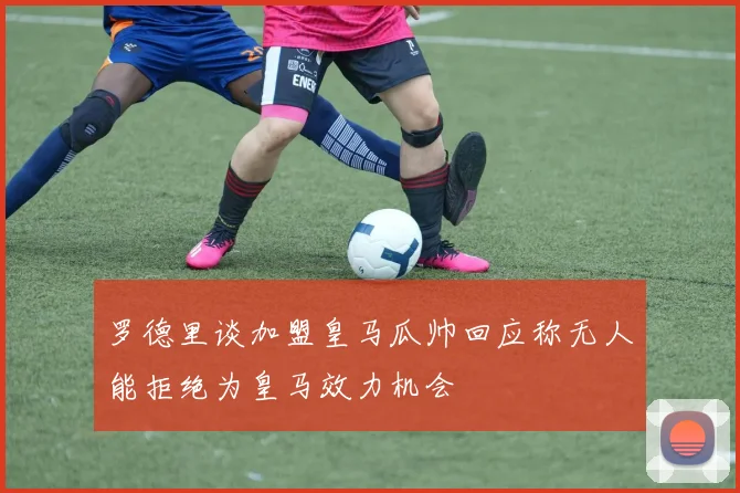罗德里谈加盟皇马瓜帅回应称无人能拒绝为皇马效力机会