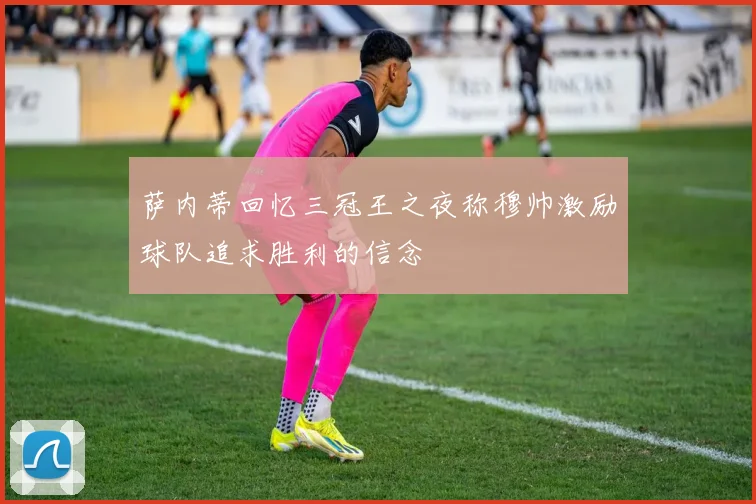 萨内蒂回忆三冠王之夜称穆帅激励球队追求胜利的信念