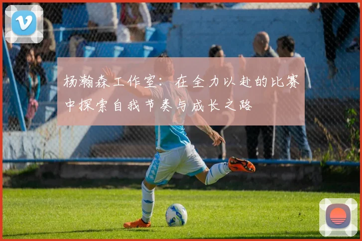 杨瀚森工作室：在全力以赴的比赛中探索自我节奏与成长之路