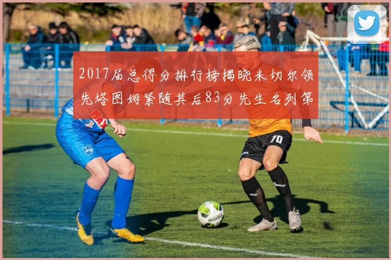 2017届总得分排行榜揭晓米切尔领先塔图姆紧随其后83分先生名列第四