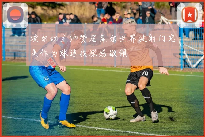 埃尔切主帅赞居莱尔世界波射门完美作为球迷我深感敬佩