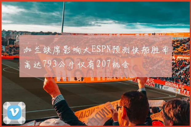 加兰缺席影响大ESPN预测快船胜率高达793公牛仅有207机会