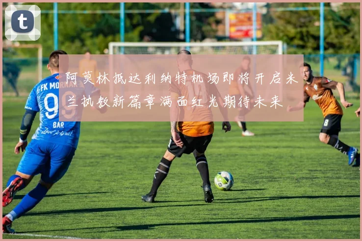 阿莫林抵达利纳特机场即将开启米兰执教新篇章满面红光期待未来