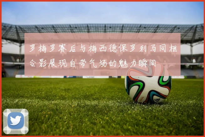 罗梅罗赛后与梅西德保罗利马同框合影展现自带气场的魅力瞬间