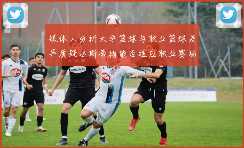 媒体人分析大学篮球与职业篮球差异质疑达斯蒂梅能否适应职业赛场