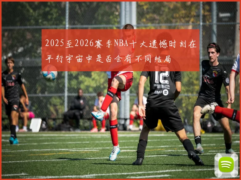 2025至2026赛季NBA十大遗憾时刻在平行宇宙中是否会有不同结局