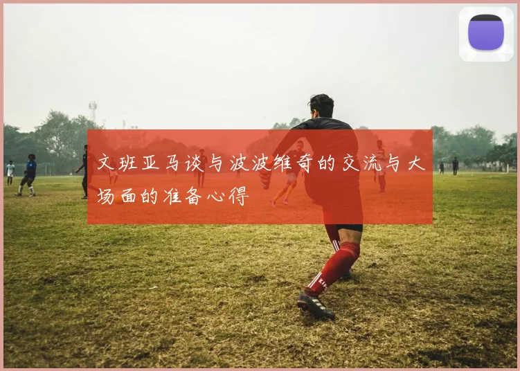 文班亚马谈与波波维奇的交流与大场面的准备心得