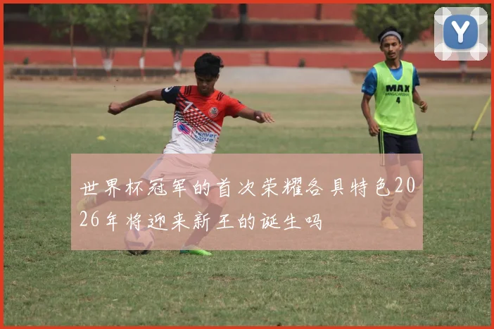 世界杯冠军的首次荣耀各具特色2026年将迎来新王的诞生吗