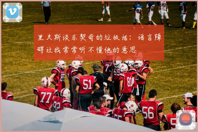 里夫斯谈东契奇的垃圾话：语言障碍让我常常听不懂他的意思