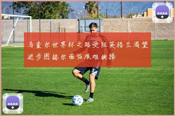 马奎尔世界杯之路受阻英格兰渴望进步图赫尔面临艰难抉择