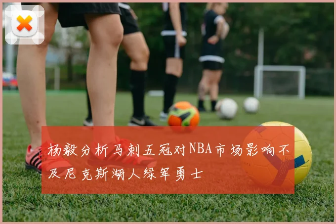 杨毅分析马刺五冠对NBA市场影响不及尼克斯湖人绿军勇士