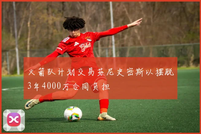 火箭队计划交易芬尼史密斯以摆脱3年4000万合同负担