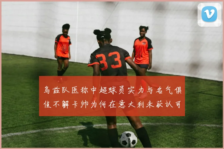乌兹队医称中超球员实力与名气俱佳不解卡帅为何在意大利未获认可