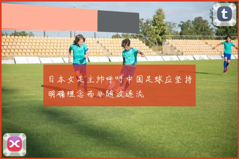 日本女足主帅呼吁中国足球应坚持明确理念而非随波逐流